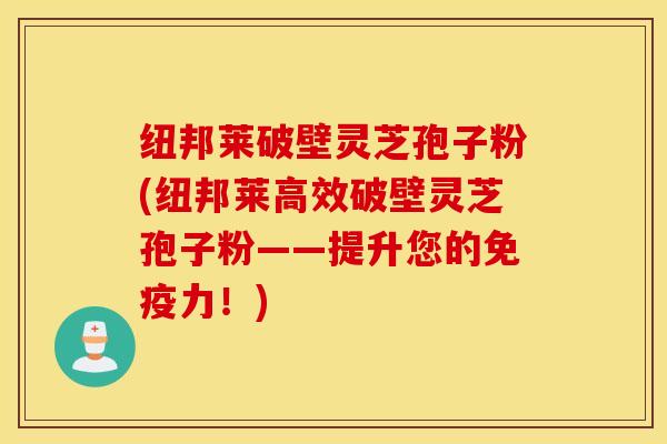 纽邦莱破壁灵芝孢子粉(纽邦莱高效破壁灵芝孢子粉——提升您的免疫力！)