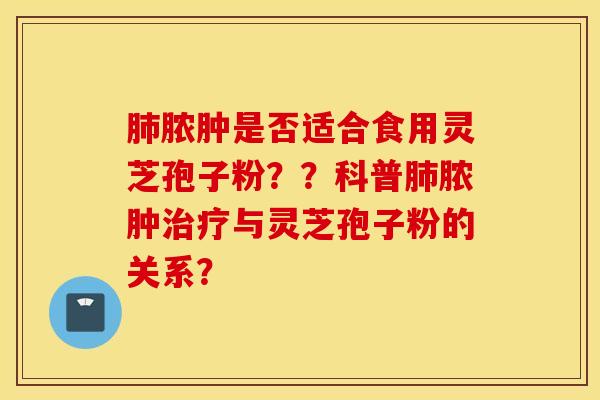 肺脓肿是否适合食用灵芝孢子粉？？科普肺脓肿治疗与灵芝孢子粉的关系？