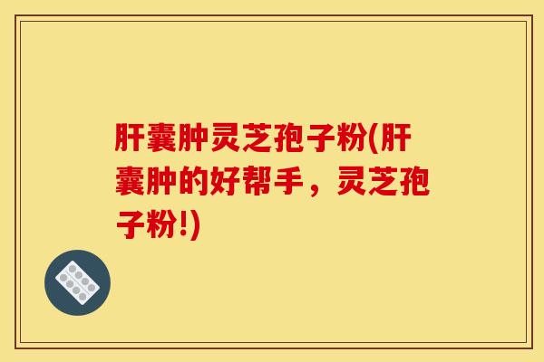 肝囊肿灵芝孢子粉(肝囊肿的好帮手，灵芝孢子粉!)