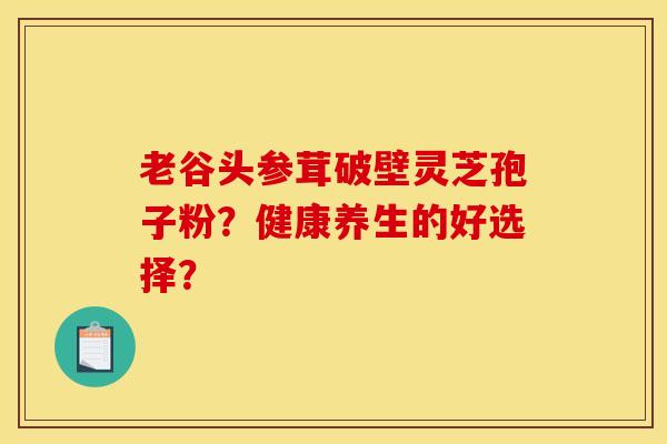 老谷头参茸破壁灵芝孢子粉？健康养生的好选择？