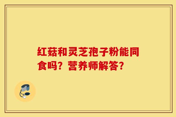 红菇和灵芝孢子粉能同食吗？营养师解答？