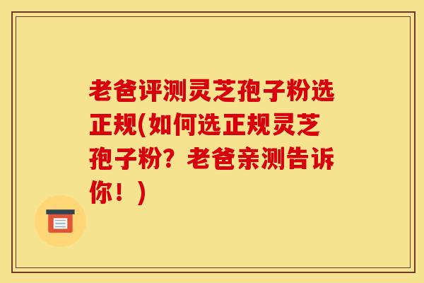 老爸评测灵芝孢子粉选正规(如何选正规灵芝孢子粉？老爸亲测告诉你！)