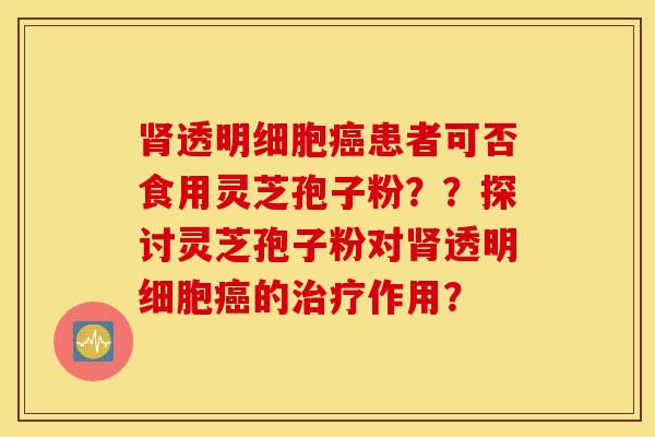 肾透明细胞癌患者可否食用灵芝孢子粉？？探讨灵芝孢子粉对肾透明细胞癌的治疗作用？