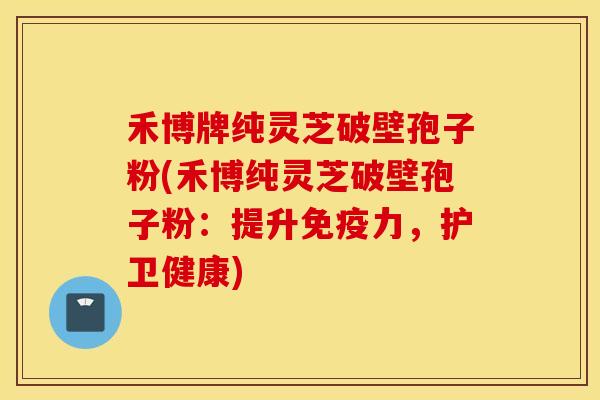 禾博牌纯灵芝破壁孢子粉(禾博纯灵芝破壁孢子粉：提升免疫力，护卫健康)