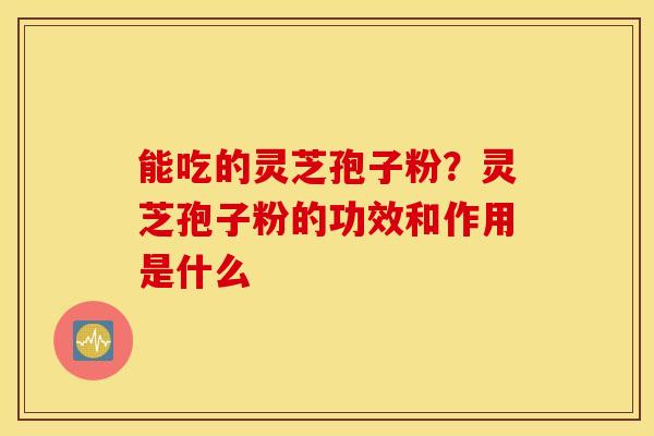 能吃的灵芝孢子粉？灵芝孢子粉的功效和作用是什么