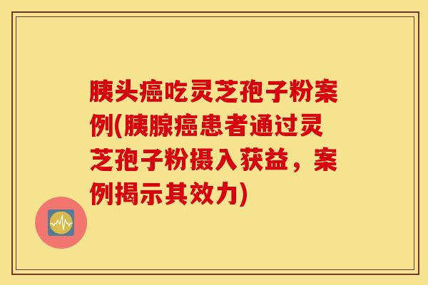 胰头癌吃灵芝孢子粉案例(胰腺癌患者通过灵芝孢子粉摄入获益，案例揭示其效力)