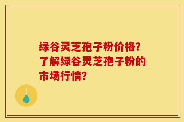 绿谷灵芝孢子粉价格？了解绿谷灵芝孢子粉的市场行情？