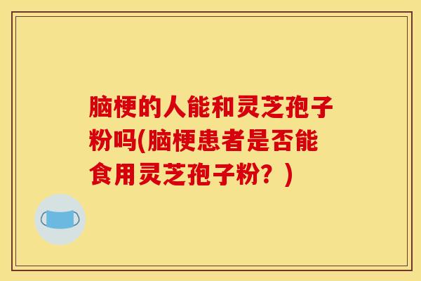 脑梗的人能和灵芝孢子粉吗(脑梗患者是否能食用灵芝孢子粉？)