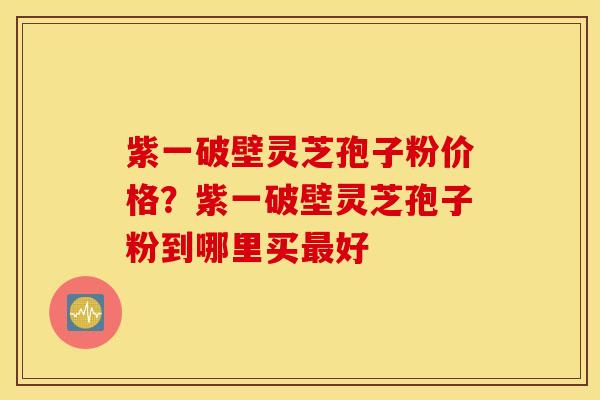 紫一破壁灵芝孢子粉价格？紫一破壁灵芝孢子粉到哪里买最好
