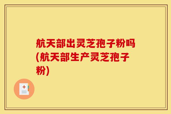 航天部出灵芝孢子粉吗(航天部生产灵芝孢子粉)