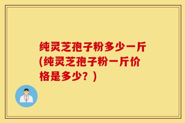 纯灵芝孢子粉多少一斤(纯灵芝孢子粉一斤价格是多少？)