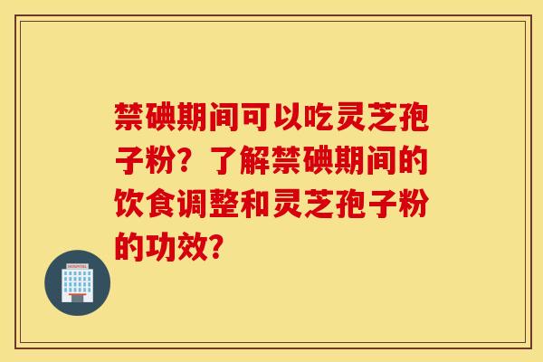 禁碘期间可以吃灵芝孢子粉？了解禁碘期间的饮食调整和灵芝孢子粉的功效？