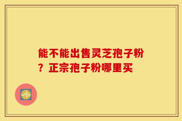 能不能出售灵芝孢子粉？正宗孢子粉哪里买