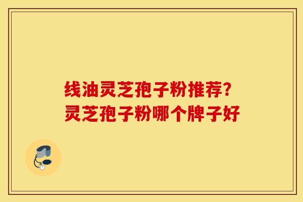 线油灵芝孢子粉推荐？灵芝孢子粉哪个牌子好