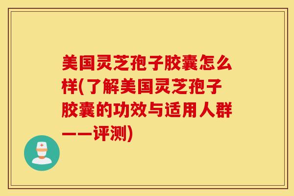 美国灵芝孢子胶囊怎么样(了解美国灵芝孢子胶囊的功效与适用人群——评测)