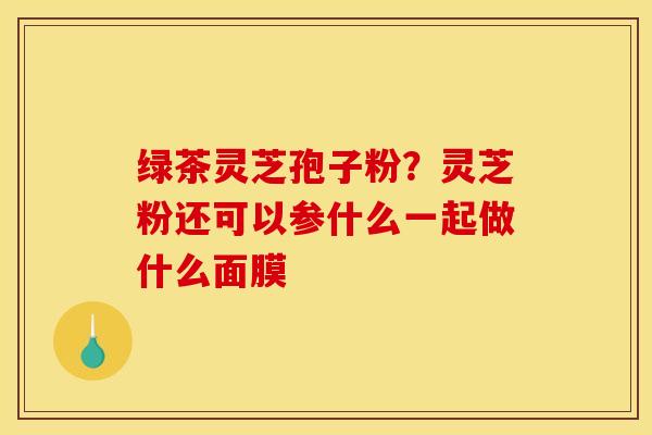 绿茶灵芝孢子粉？灵芝粉还可以参什么一起做什么面膜