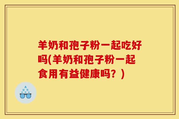 羊奶和孢子粉一起吃好吗(羊奶和孢子粉一起食用有益健康吗？)