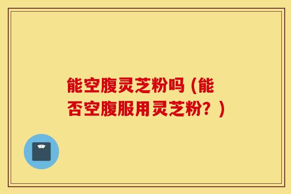 能空腹灵芝粉吗 (能否空腹服用灵芝粉？)