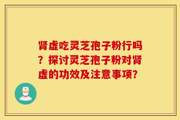 肾虚吃灵芝孢子粉行吗？探讨灵芝孢子粉对肾虚的功效及注意事项？
