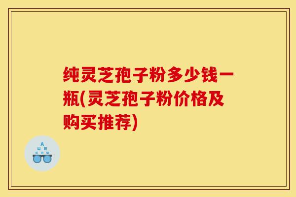 纯灵芝孢子粉多少钱一瓶(灵芝孢子粉价格及购买推荐)