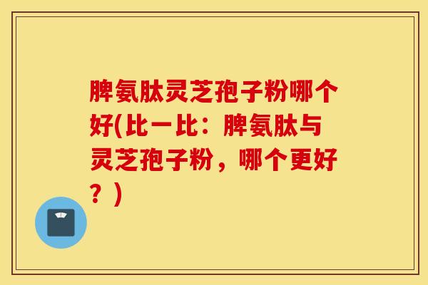 脾氨肽灵芝孢子粉哪个好(比一比：脾氨肽与灵芝孢子粉，哪个更好？)