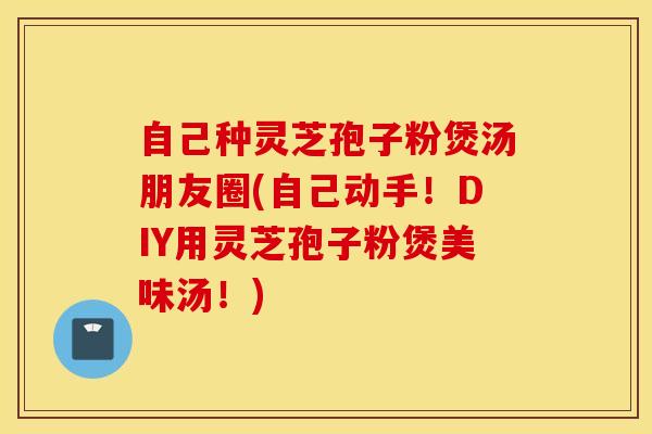 自己种灵芝孢子粉煲汤朋友圈(自己动手！DIY用灵芝孢子粉煲美味汤！)