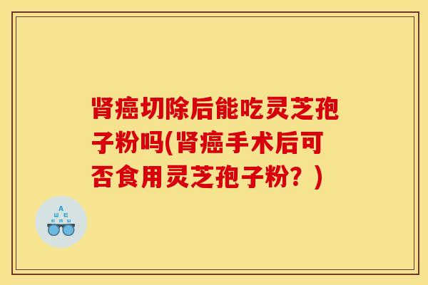 肾癌切除后能吃灵芝孢子粉吗(肾癌手术后可否食用灵芝孢子粉？)