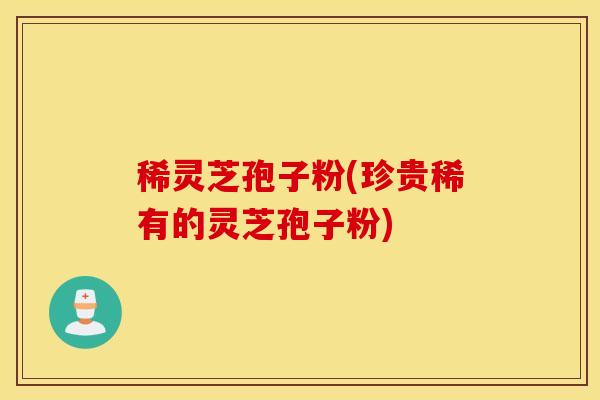 稀灵芝孢子粉(珍贵稀有的灵芝孢子粉)