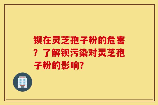 钡在灵芝孢子粉的危害？了解钡污染对灵芝孢子粉的影响？