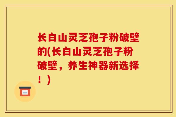 长白山灵芝孢子粉破壁的(长白山灵芝孢子粉破壁，养生神器新选择！)