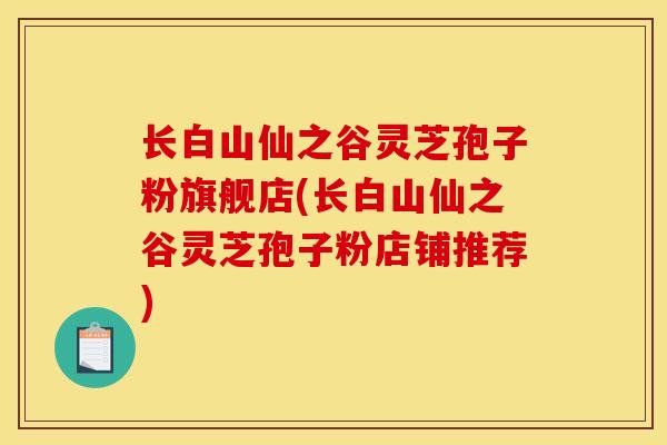 长白山仙之谷灵芝孢子粉旗舰店(长白山仙之谷灵芝孢子粉店铺推荐)
