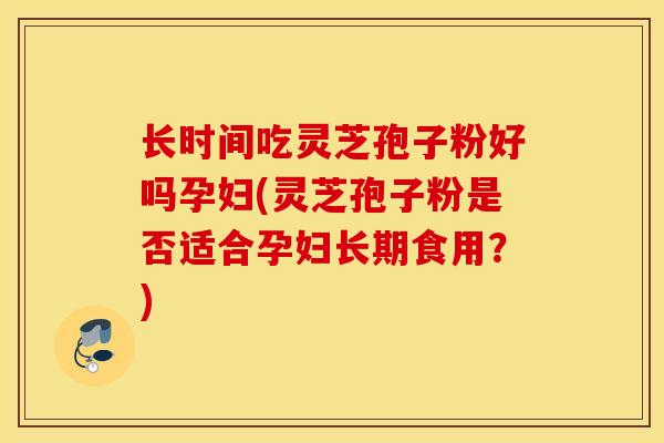 长时间吃灵芝孢子粉好吗孕妇(灵芝孢子粉是否适合孕妇长期食用？)