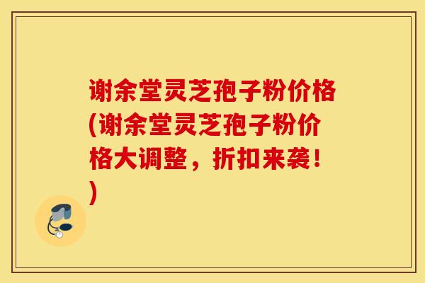 谢余堂灵芝孢子粉价格(谢余堂灵芝孢子粉价格大调整，折扣来袭！)