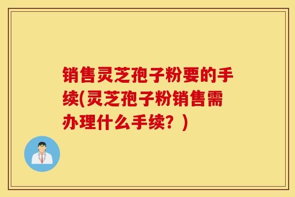 销售灵芝孢子粉要的手续(灵芝孢子粉销售需办理什么手续？)