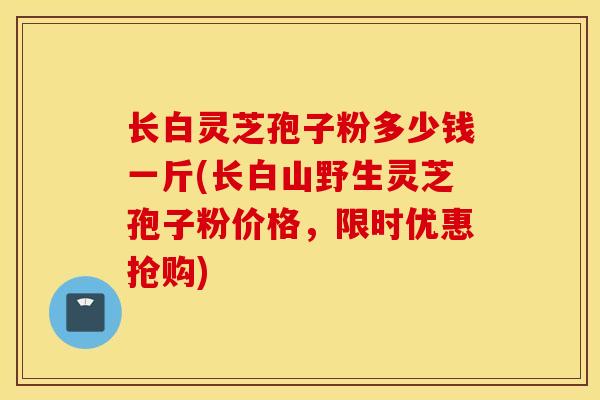 长白灵芝孢子粉多少钱一斤(长白山野生灵芝孢子粉价格，限时优惠抢购)