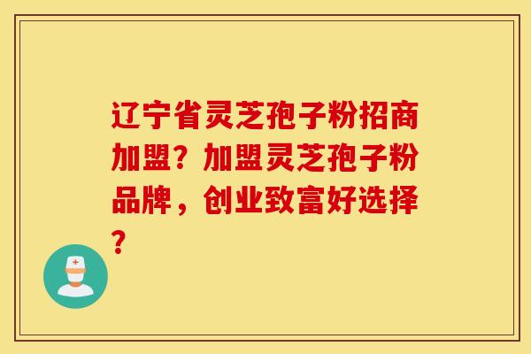辽宁省灵芝孢子粉招商加盟？加盟灵芝孢子粉品牌，创业致富好选择？