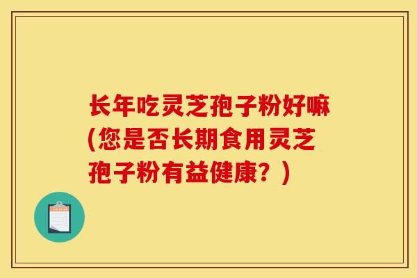 长年吃灵芝孢子粉好嘛(您是否长期食用灵芝孢子粉有益健康？)