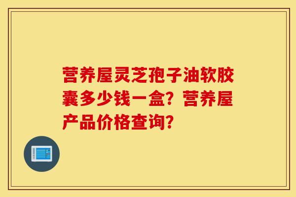 营养屋灵芝孢子油软胶囊多少钱一盒？营养屋产品价格查询？