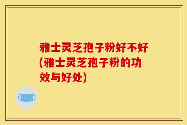 雅士灵芝孢子粉好不好(雅士灵芝孢子粉的功效与好处)