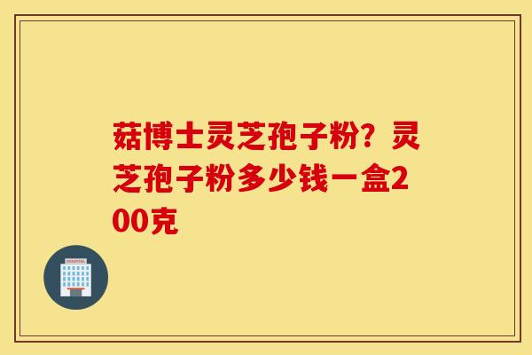 菇博士灵芝孢子粉？灵芝孢子粉多少钱一盒200克
