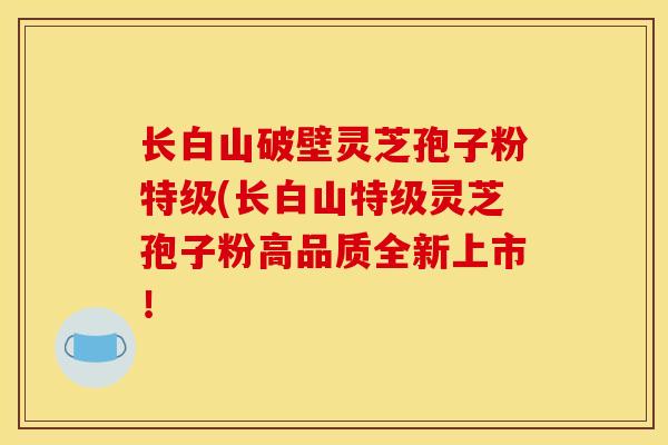 长白山破壁灵芝孢子粉特级(长白山特级灵芝孢子粉高品质全新上市！