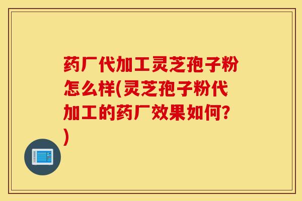 药厂代加工灵芝孢子粉怎么样(灵芝孢子粉代加工的药厂效果如何？)