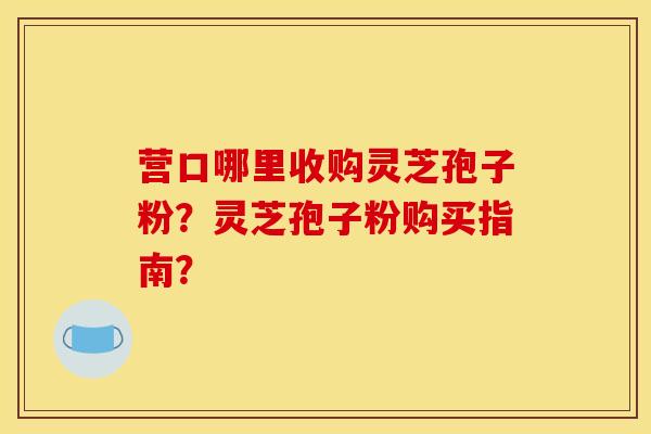 营口哪里收购灵芝孢子粉？灵芝孢子粉购买指南？