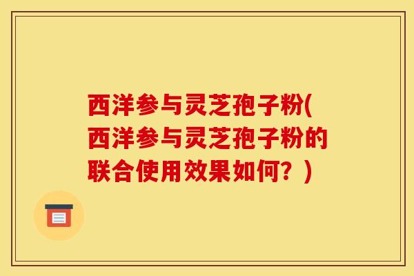 西洋参与灵芝孢子粉(西洋参与灵芝孢子粉的联合使用效果如何？)