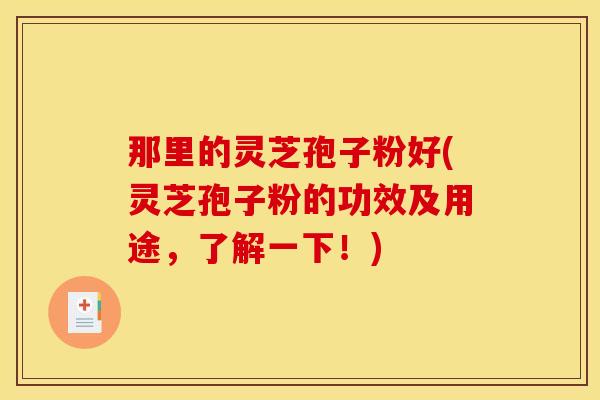 那里的灵芝孢子粉好(灵芝孢子粉的功效及用途，了解一下！)