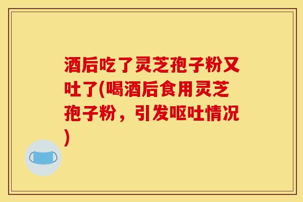 酒后吃了灵芝孢子粉又吐了(喝酒后食用灵芝孢子粉，引发呕吐情况)