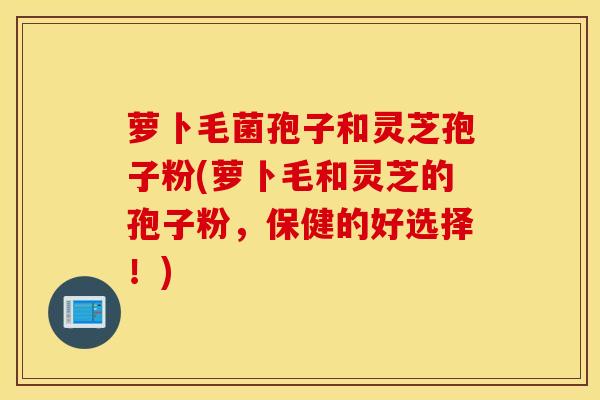 萝卜毛菌孢子和灵芝孢子粉(萝卜毛和灵芝的孢子粉，保健的好选择！)