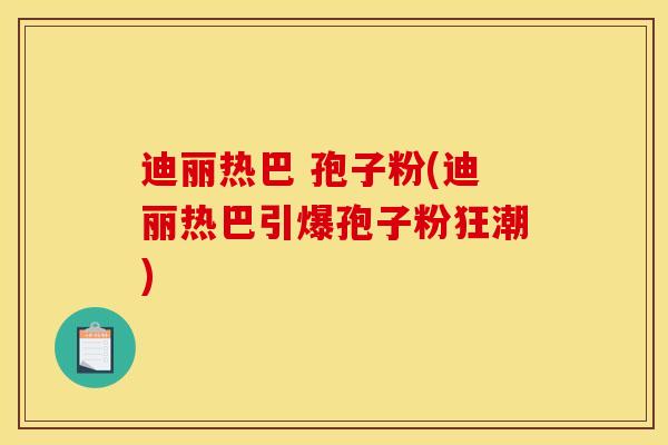 迪丽热巴 孢子粉(迪丽热巴引爆孢子粉狂潮)
