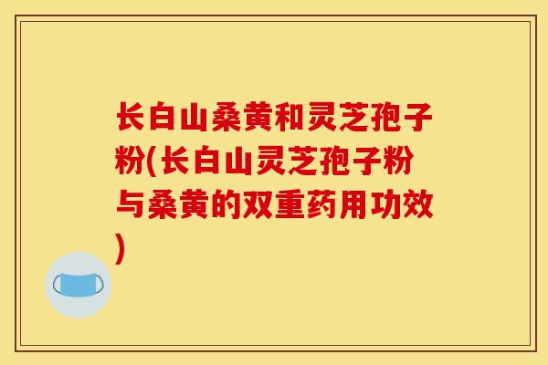 长白山桑黄和灵芝孢子粉(长白山灵芝孢子粉与桑黄的双重药用功效)