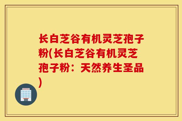 长白芝谷有机灵芝孢子粉(长白芝谷有机灵芝孢子粉：天然养生圣品)